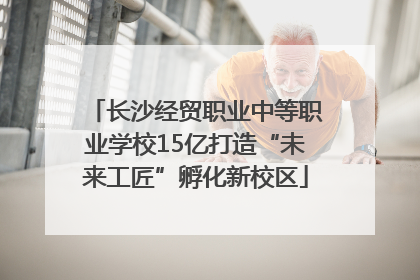 长沙经贸职业中等职业学校15亿打造“未来工匠”孵化新校区