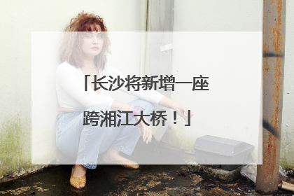 长沙将新增一座跨湘江大桥！