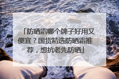 防晒霜哪个牌子好用又便宜？国货精选防晒霜推荐，想抗老先防晒