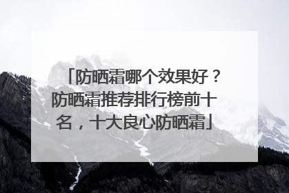 防晒霜哪个效果好？防晒霜推荐排行榜前十名，十大良心防晒霜
