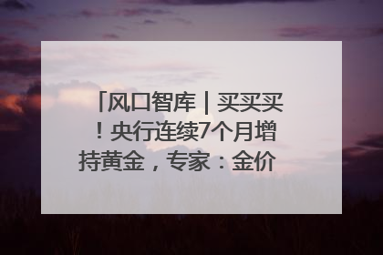 风口智库｜买买买！央行连续7个月增持黄金，专家：金价或仍易涨难跌