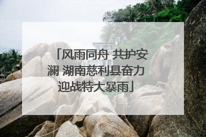 风雨同舟 共护安澜 湖南慈利县奋力迎战特大暴雨