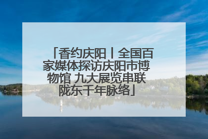 香约庆阳丨全国百家媒体探访庆阳市博物馆 九大展览串联陇东千年脉络