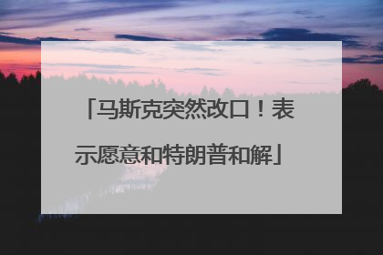 马斯克突然改口！表示愿意和特朗普和解