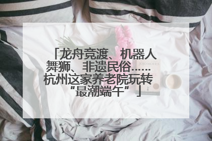 龙舟竞渡、机器人舞狮、非遗民俗……杭州这家养老院玩转“最潮端午”