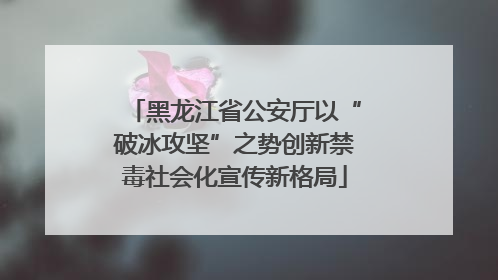 黑龙江省公安厅以“破冰攻坚”之势创新禁毒社会化宣传新格局