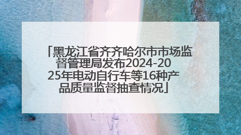 黑龙江省齐齐哈尔市市场监督管理局发布2024-2025年电动自行车等16种产品质量监督抽查情况