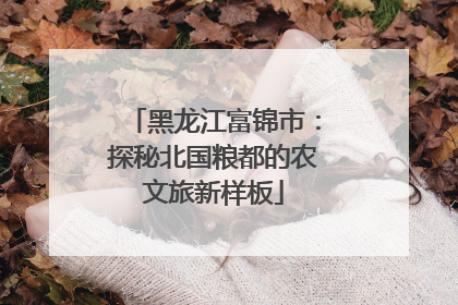 黑龙江富锦市：探秘北国粮都的农文旅新样板