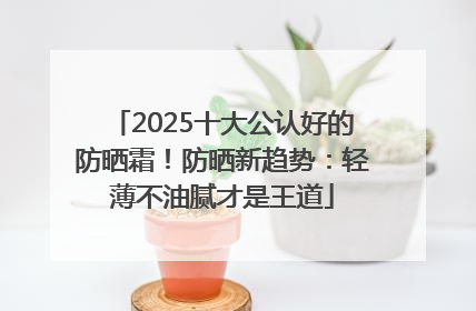 2025十大公认好的防晒霜！防晒新趋势：轻薄不油腻才是王道